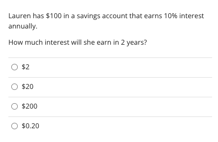 Lauren has $100 in a savings account that earns 10% interest
annually.
How much interest will she earn in 2 years?
O $2
O $20
O $200
O $0.20
