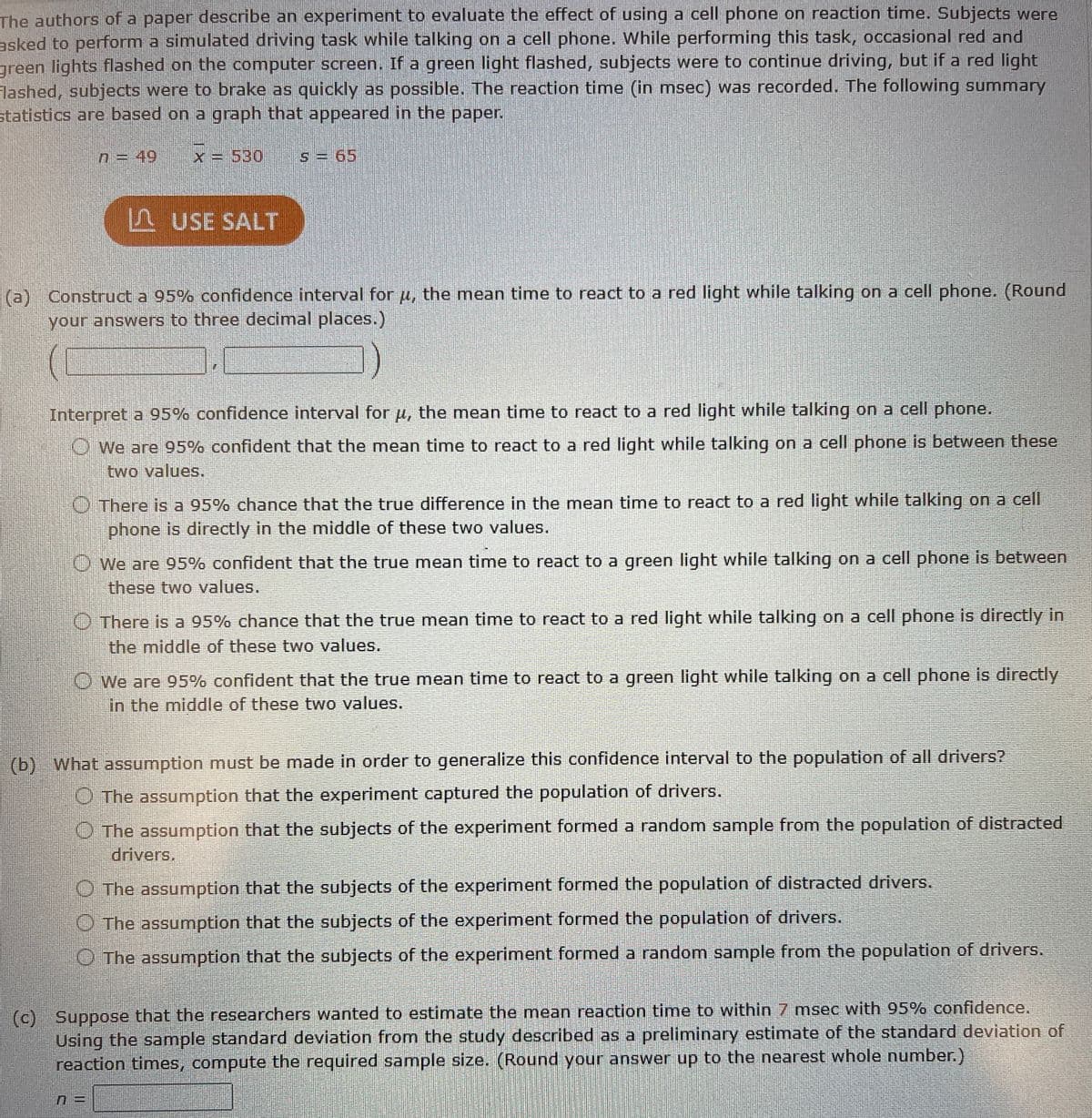 The authors of a paper describe an experiment to evaluate the effect of using a cell phone on reaction time. Subjects were
asked to perform a simulated driving task while talking on a cell phone. While performing this task, occasional red and
green lights flashed on the computer screen. If a green light flashed, subjects were to continue driving, but if a red light
Flashed, subjects were to brake as quickly as possible. The reaction time (in msec) was recorded. The following summary
statistics are based on a graph that appeared in the paper.
n = 49
x = 530
S = 65
USE SALT
(a) Construct a 95% confidence interval for u, the mean time to react to a red light while talking on a cell phone. (Round
your answers to three decimal places.)
Interpret a 95% confidence interval for μ, the mean time to react to a red light while talking on a cell phone.
We are 95% confident that the mean time to react to a red light while talking on a cell phone is between these
two values.
There is a 95% chance that the true difference in the mean time to react to a red light while talking on a cell
phone is directly in the middle of these two values.
We are 95% confident that the true mean time to react to a green light while talking on a cell phone is between
these two values.
There is a 95% chance that the true mean time to react to a red light while talking on a cell phone is directly in
the middle of these two values.
We are 95% confident that the true mean time to react to a green light while talking on a cell phone is directly
in the middle of these two values.
(b) What assumption must be made in order to generalize this confidence interval to the population of all drivers?
The assumption that the experiment captured the population of drivers.
The assumption that the subjects of the experiment formed a random sample from the population of distracted
drivers.
The assumption that the subjects of the experiment formed the population of distracted drivers.
The assumption that the subjects of the experiment formed the population of drivers.
The assumption that the subjects of the experiment formed a random sample from the population of drivers.
(c) Suppose that the researchers wanted to estimate the mean reaction time to within 7 msec with 95% confidence.
Using the sample standard deviation from the study described as a preliminary estimate of the standard deviation of
reaction times, compute the required sample size. (Round your answer up to the nearest whole number.)