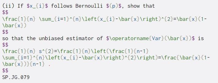 (ii) If $x_{i}$ follows Bernoulli $(p)$, show that
$$
\frac{1}{n} \sum_{i=1}^{n}\left(x_{i}-\bar{x}\right)^{2}=\bar{x}(1-
\bar{x})
$$
so that the unbiased estimator of $\operatorname{Var}(\bar{x})$ is
$$
\frac{1}{n} s^{2}=\frac{1}{n}\left(\frac{1}{n-1}
\sum_{i=1}^{n}\left(x_{i}-\bar{x}\right)^{2}\right)=\frac{\bar{x}(1-
\bar{x})}{n-1} .
$$
SP. JG. 079
