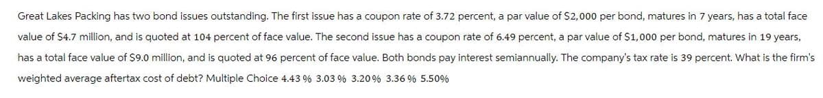 Great Lakes Packing has two bond issues outstanding. The first issue has a coupon rate of 3.72 percent, a par value of $2,000 per bond, matures in 7 years, has a total face
value of $4.7 million, and is quoted at 104 percent of face value. The second issue has a coupon rate of 6.49 percent, a par value of $1,000 per bond, matures in 19 years,
has a total face value of $9.0 million, and is quoted at 96 percent of face value. Both bonds pay interest semiannually. The company's tax rate is 39 percent. What is the firm's
weighted average aftertax cost of debt? Multiple Choice 4.43 % 3.03 % 3.20% 3.36 % 5.50%