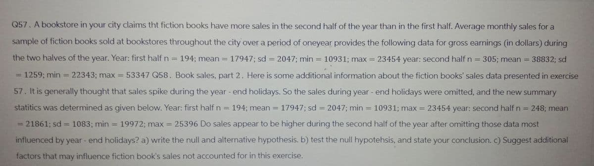 Q57. A bookstore in your city claims tht fiction books have more sales in the second half of the year than in the first half. Average monthly sales for a
sample of fiction books sold at bookstores throughout the city over a period of oneyear provides the following data for gross earnings (in dollars) during
the two halves of the year. Year: first half n = 194; mean = 17947; sd = 2047; min = 10931; max = 23454 year: second half n = 305; mean = 38832; sd
= 1259; min = 22343; max = 53347 Q58. Book sales, part 2. Here is some additional information about the fiction books' sales data presented in exercise
57. It is generally thought that sales spike during the year-end holidays. So the sales during year-end holidays were omitted, and the new summary
statitics was determined as given below. Year: first half n = 194; mean = 17947; sd = 2047; min = 10931; max = 23454 year: second half n = 248; mean
= 21861; sd = 1083; min = 19972; max = 25396 Do sales appear to be higher during the second half of the year after omitting those data most
influenced by year-end holidays? a) write the null and alternative hypothesis. b) test the null hypotehsis, and state your conclusion. c) Suggest additional
factors that may influence fiction book's sales not accounted for in this exercise.