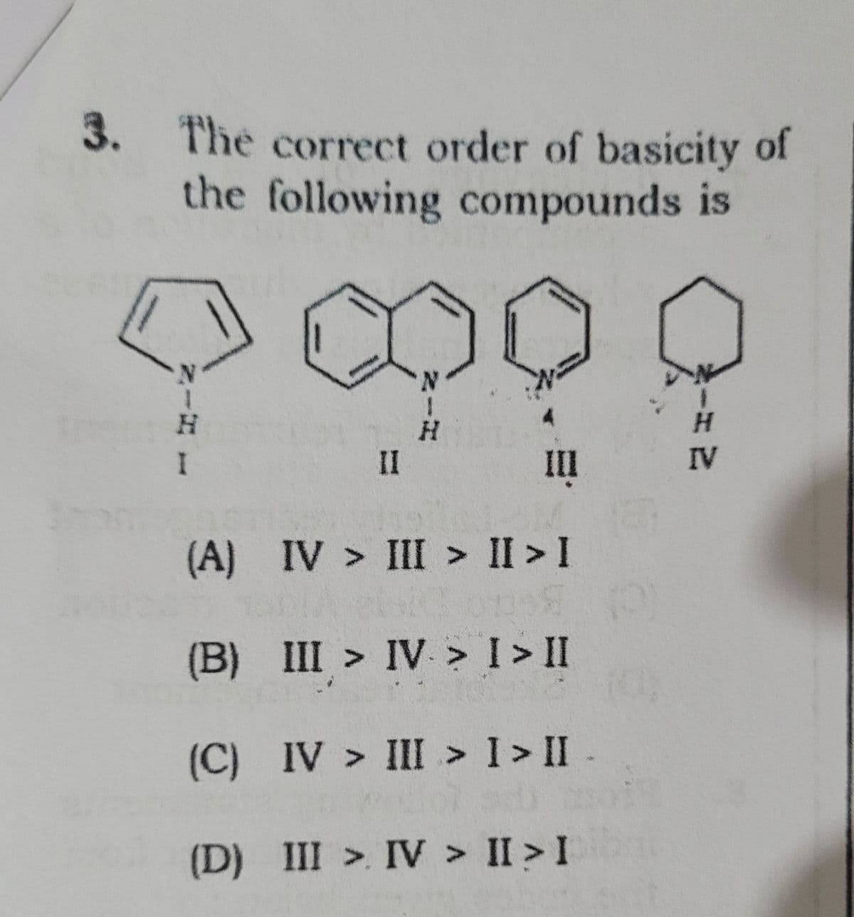 3. The correct order of basicity of
the following compounds is
1
I
(A)
(B)
II
N
H
III
IV > III > II > I
III > IV > I > II
(C)
IV > III > I > II.
(D) III > IV > II > I
1
H
IV