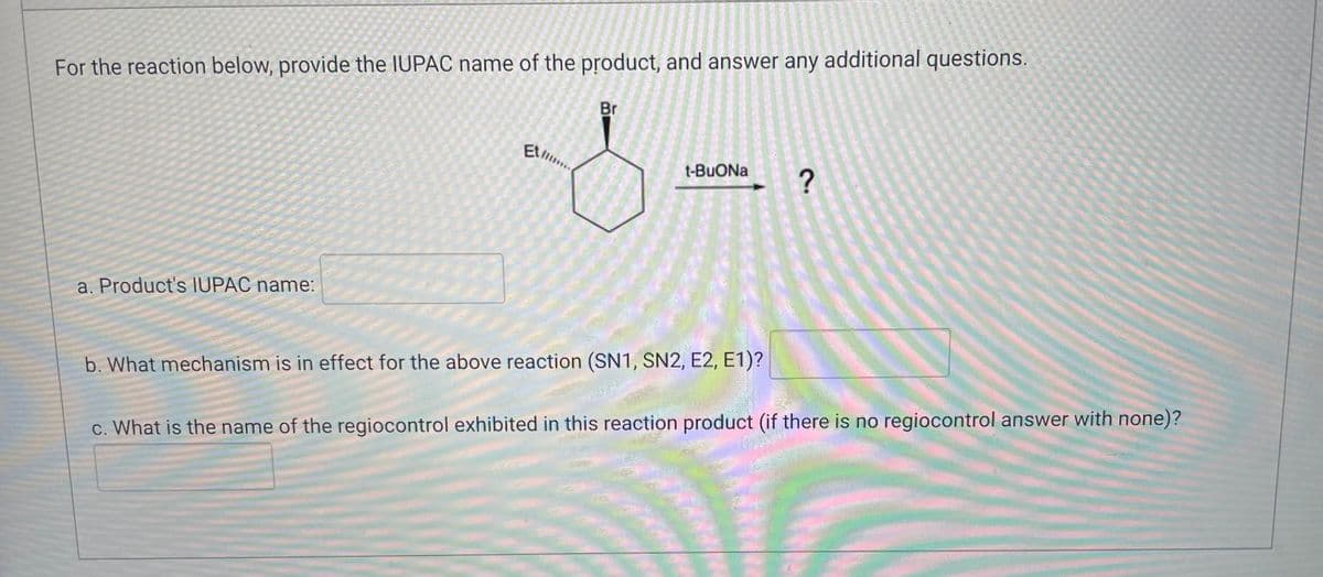 For the reaction below, provide the IUPAC name of the product, and answer any additional questions.
Br
EL...
t-BuONa ?
a. Product's IUPAC name:
b. What mechanism is in effect for the above reaction (SN1, SN2, E2, E1)?
c. What is the name of the regiocontrol exhibited in this reaction product (if there is no regiocontrol answer with none)?