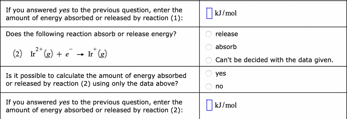 If you answered yes to the previous question, enter the
amount of energy absorbed or released by reaction (1):
||kJ/mol
Does the following reaction absorb or release energy?
release
absorb
(2) Ir (g) + e
- I (8)
» Ir
Can't be decided with the data given.
yes
Is it possible to calculate the amount of energy absorbed
or released by reaction (2) using only the data above?
no
If
you answered yes to the previous question, enter the
amount of energy absorbed or released by reaction (2):
|kJ/mol
