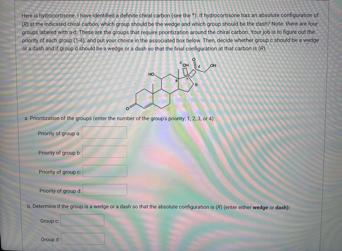 Here is hydrocortisone. I have identified a definite chiral carbon (see the *). If hydrocortisone has an absolute configuration of
(R) at the indicated chiral carbon, which group should be the wedge and which group should be the dash? Note: there are four
groups labeled with a-d. These are the groups that require prioritization around the chiral carbon. Your job is to figure out the
priority of each group (1-4), and put your choice in the associated box below. Then, decide whether group c should be a wedge
or a dash and if group d should be a wedge or a dash so that the final configuration at that carbon is (R).
O
OH
OH
НО.
a
b
O
a. Prioritization of the groups (enter the number of the group's priority: 1, 2, 3, or 4):
Priority of group a:
Priority of group b:
Priority of group c:
Priority of group d:
b. Determine if the group is a wedge or a dash so that the absolute configuration is (R) (enter either wedge or dash):
Group c:
Group d:
d