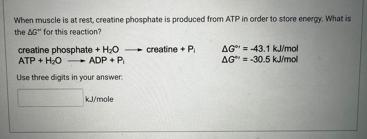 When muscle is at rest, creatine phosphate is produced from ATP in order to store energy. What is
the AG for this reaction?
creatine phosphate + H₂O - creatine + Pi
ATP + H₂O
ADP + P
Use three digits in your answer:
kJ/mole
AG = -43.1 kJ/mol
AG = -30.5 kJ/mol