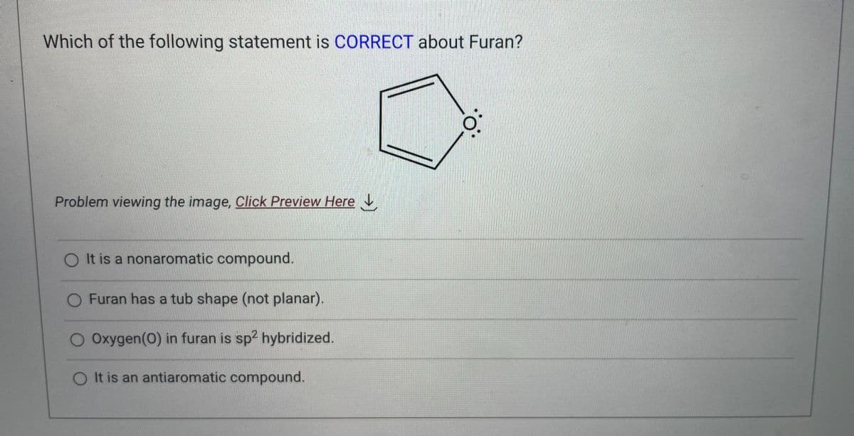 Which of the following statement is CORRECT about Furan?
Problem viewing the image, Click Preview Here
O It is a nonaromatic compound.
O Furan has a tub shape (not planar).
O Oxygen (0) in furan is sp² hybridized.
O It is an antiaromatic compound.