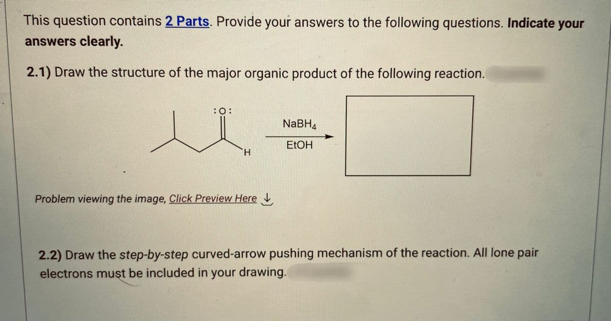 This question contains 2 Parts. Provide your answers to the following questions. Indicate your
answers clearly.
2.1) Draw the structure of the major organic product of the following reaction.
:O:
H
Problem viewing the image. Click Preview Here
NaBH4
EtOH
2.2) Draw the step-by-step curved-arrow pushing mechanism of the reaction. All lone pair
electrons must be included in your drawing.