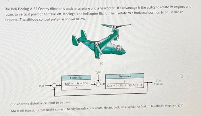 The Bell-Boeing V-22 Osprey tiltrotor is both an airplane and a helicopter. It's advantage is the ability to rotate its engines and
rotors to vertical position for take-off, landings, and helicopter flight. Then, rotate to a horizonal position to cruise like an
airplane. The altitude control system is shown below.
(a)
Controller
Dynamics
K+ 1.5+ 0.5)
(20s + 1)(10s + 1)(0.5+ 1)
Altitude
Consider the disturbance input to be zero.
MATLAB functions that might come in handy include conv, roots, rlocus, plot, axis, sgrid, rlocfind, tf, feedback, step, and grid.

