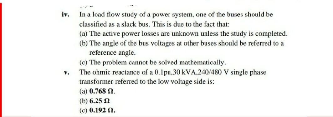 iv.
In a load flow study of a power system, one of the buses should be
classified as a slack bus. This is due to the fact that:
(a) The active power losses are unknown unless the study is completed.
(b) The angle of the bus voltages at other buses should be referred to a
reference angle.
(c) The problem cannot be solved mathematically.
v.
The ohmic reactance of a 0.1pu.30 kVA,240/480 V single phase
transformer referred to the low voltage side is:
(a) 0.768 2.
(b) 6.25 2
(c) 0.192 2.
