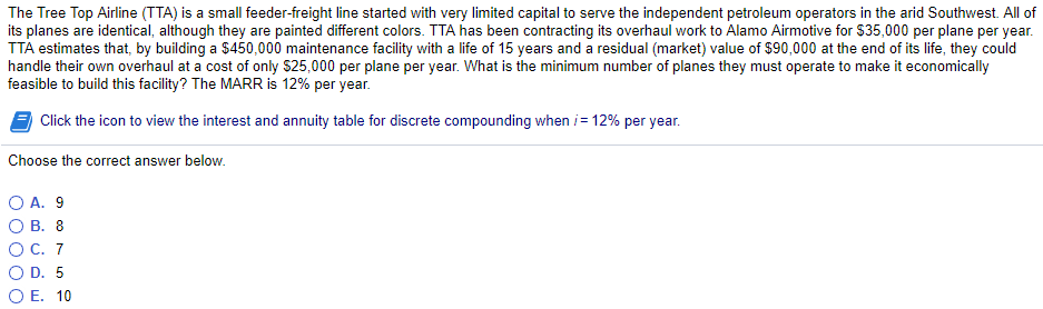 The Tree Top Airline (TTA) is a small feeder-freight line started with very limited capital to serve the independent petroleum operators in the arid Southwest. All of
its planes are identical, although they are painted different colors. TTA has been contracting its overhaul work to Alamo Airmotive for $35,000 per plane per year.
TTA estimates that, by building a $450,000 maintenance facility with a life of 15 years and a residual (market) value of $90,000 at the end of its life, they could
handle their own overhaul at a cost of only $25,000 per plane per year. What is the minimum number of planes they must operate to make it economically
feasible to build this facility? The MARR is 12% per year.
Click the icon to view the interest and annuity table for discrete compounding when i = 12% per year.
Choose the correct answer below.
○ A. 9
O B. 8
C. 7
○ D. 5
○ E. 10