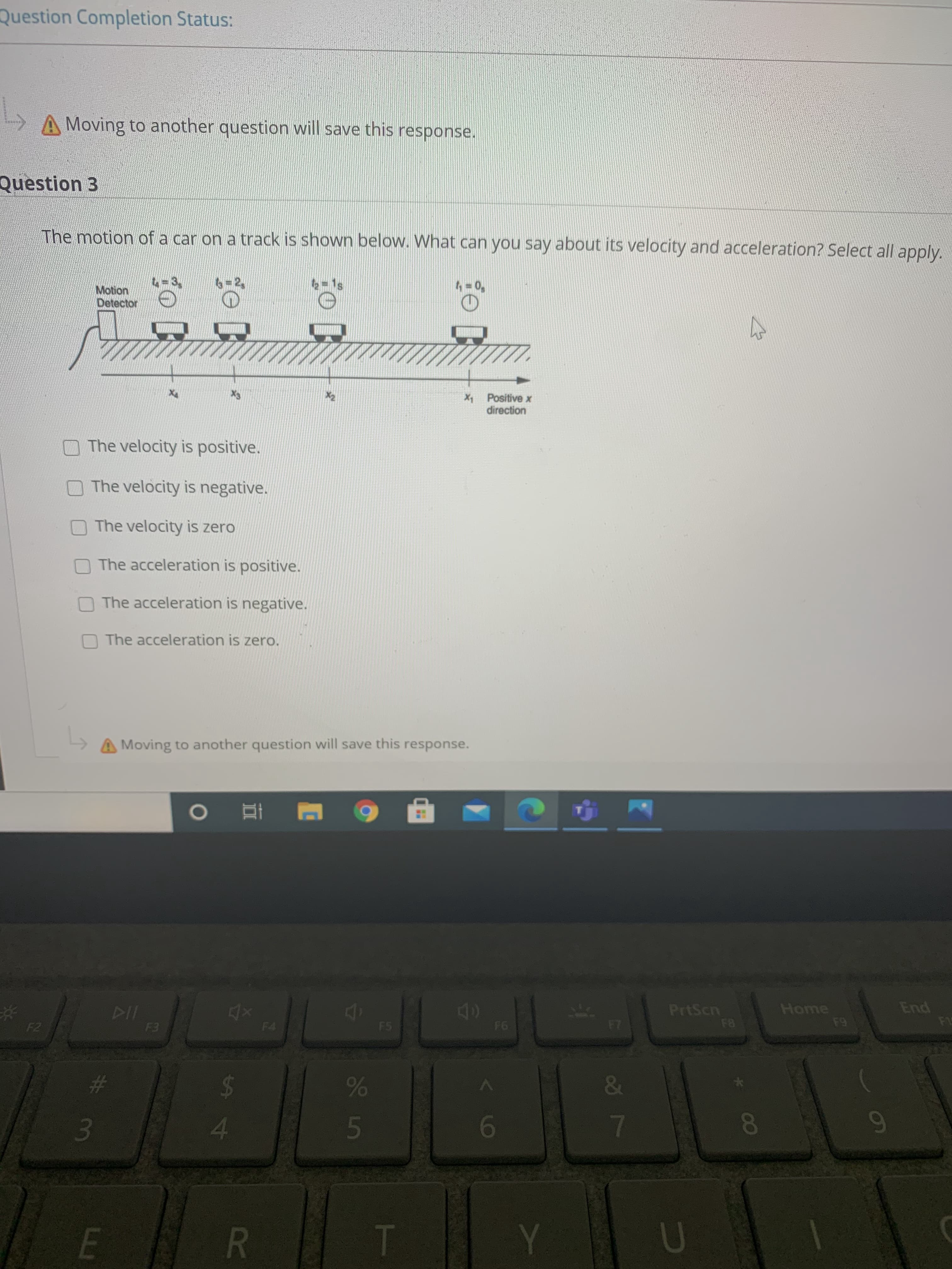 Question Completion Status:
A Moving to another question will save this response.
Question 3
The motion of a car on a track is shown below. What can you say about its velocity and acceleration? Select all apply.
4-3
6=2,
2=1s
4 = 0,
Motion
Detector
X4
X3
X2
X1 Positive x
direction
The velocity is positive.
The velocity is negative.
The velocity is zero
The acceleration is positive.
The acceleration is negative.
The acceleration is zero.
Moving to another question will save this response.
DII
F3
40
F6
PrtScn
F8
Home
F9
End
F1
F2
F4
F5
F7
%23
&
6
7
E
T
Y
U
88
35
R
%2 4
