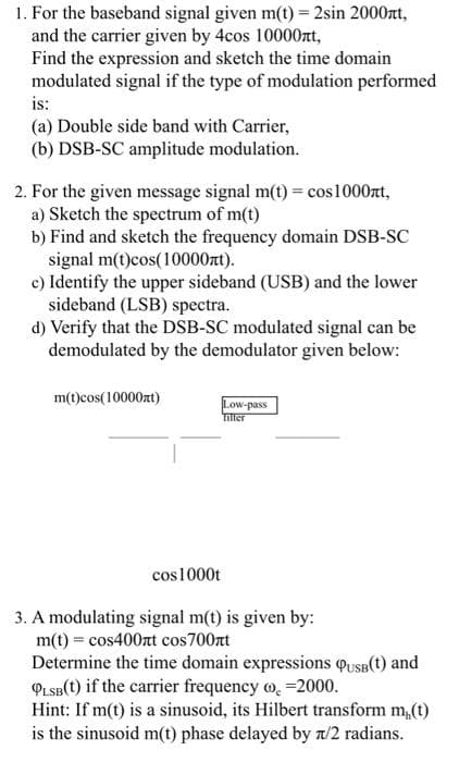 1. For the baseband signal given m(t) = 2sin 2000rt,
and the carrier given by 4cos 10000nt,
Find the expression and sketch the time domain
modulated signal if the type of modulation performed
is:
(a) Double side band with Carrier,
(b) DSB-SC amplitude modulation.
2. For the given message signal m(t) = cos1000zt,
a) Sketch the spectrum of m(t)
b) Find and sketch the frequency domain DSB-SC
signal m(t)cos(10000nt).
c) Identify the upper sideband (USB) and the lower
sideband (LSB) spectra.
d) Verify that the DSB-SC modulated signal can be
demodulated by the demodulator given below:
m(t)cos(10000zt)
Low-pass
Tiller
cos1000t
3. A modulating signal m(t) is given by:
m(t) = cos400nt cos700rt
Determine the time domain expressions qusB(t) and
PLSB(t) if the carrier frequency o, =2000.
Hint: If m(t) is a sinusoid, its Hilbert transform m,(t)
is the sinusoid m(t) phase delayed by n/2 radians.
