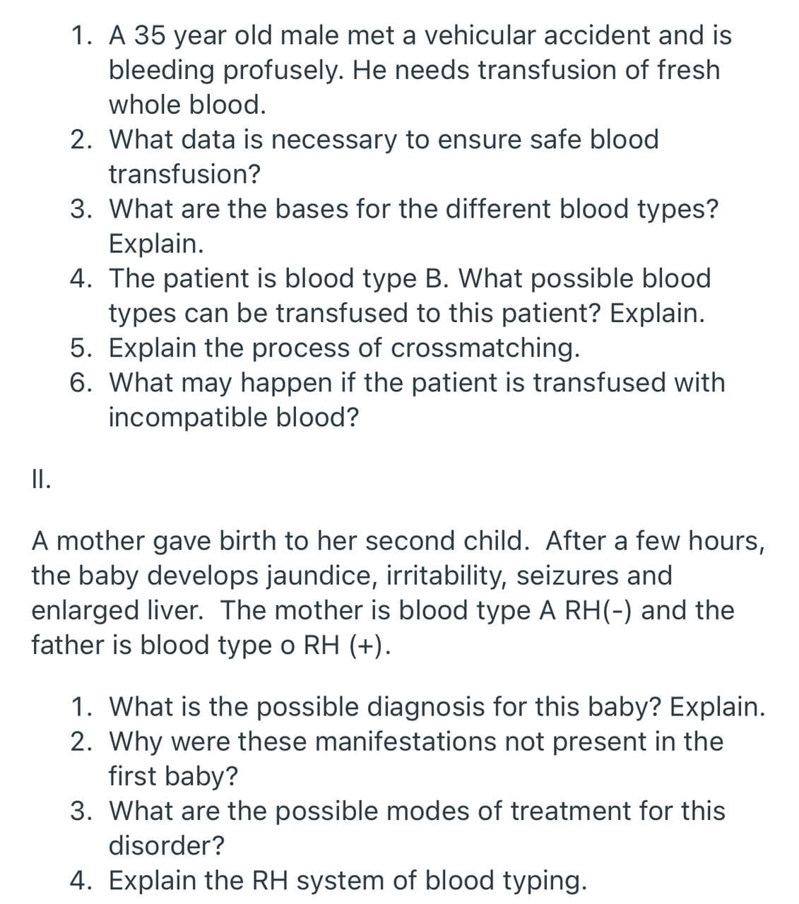1. A 35 year old male met a vehicular accident and is
bleeding profusely. He needs transfusion of fresh
whole blood.
2. What data is necessary to ensure safe blood
transfusion?
3. What are the bases for the different blood types?
Explain.
4. The patient is blood type B. What possible blood
types can be transfused to this patient? Explain.
5. Explain the process of crossmatching.
6. What may happen if the patient is transfused with
incompatible blood?
I.
A mother gave birth to her second child. After a few hours,
the baby develops jaundice, irritability, seizures and
enlarged liver. The mother is blood type A RH(-) and the
father is blood type o RH (+).
1. What is the possible diagnosis for this baby? Explain.
2. Why were these manifestations not present in the
first baby?
3. What are the possible modes of treatment for this
disorder?
4. Explain the RH system of blood typing.
