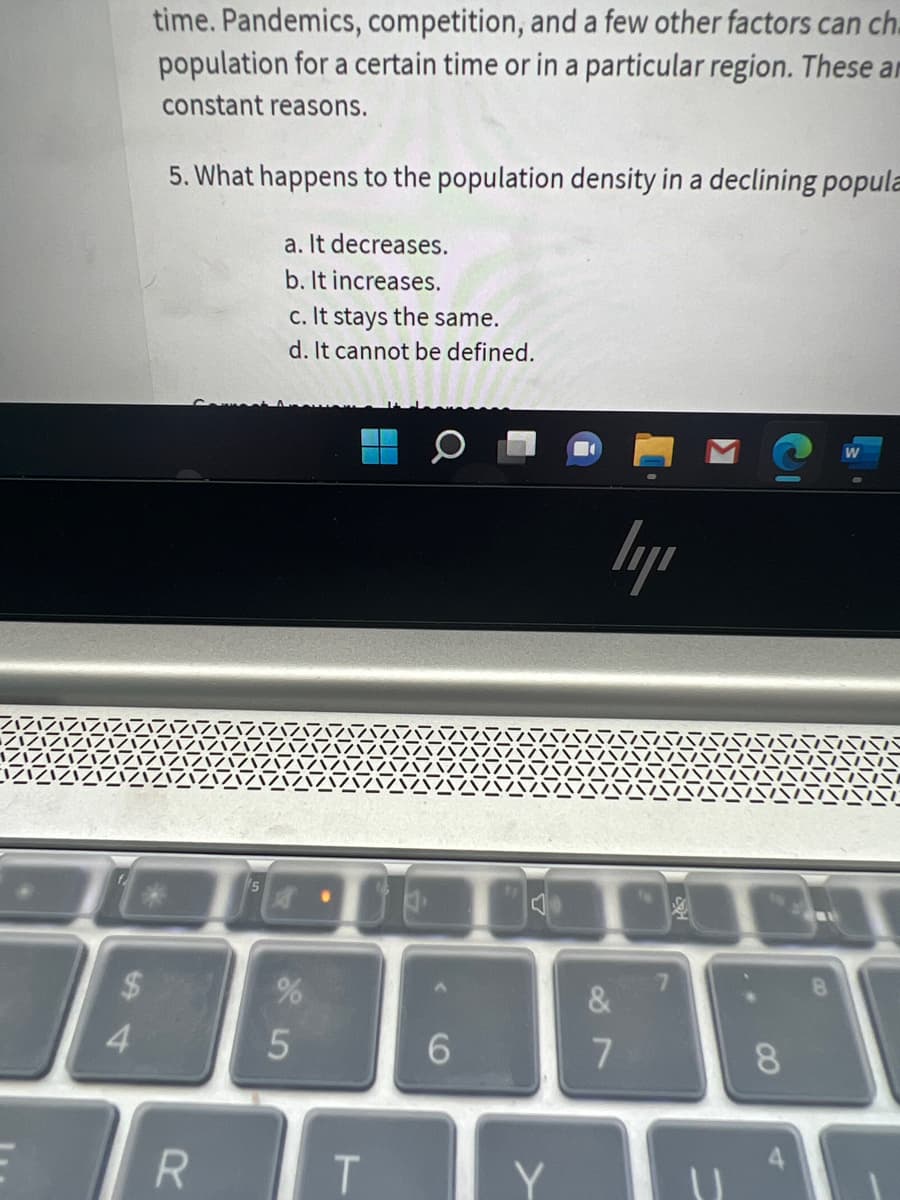 4
time. Pandemics, competition, and a few other factors can ch
population for a certain time or in a particular region. These ar
constant reasons.
5. What happens to the population density in a declining popula
a. It decreases.
b. It increases.
c. It stays the same.
d. It cannot be defined.
W
5
%
55
RT
6
J
Y
ly
&
7
7
11
8
4
8