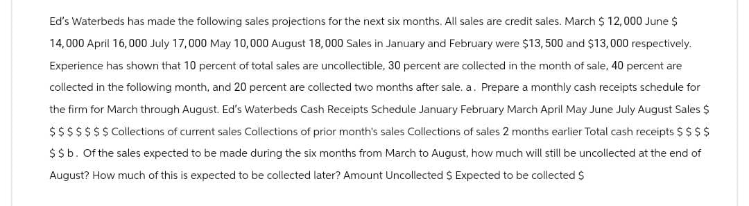 Ed's Waterbeds has made the following sales projections for the next six months. All sales are credit sales. March $ 12,000 June $
14,000 April 16,000 July 17,000 May 10,000 August 18,000 Sales in January and February were $13, 500 and $13,000 respectively.
Experience has shown that 10 percent of total sales are uncollectible, 30 percent are collected in the month of sale, 40 percent are
collected in the following month, and 20 percent are collected two months after sale. a. Prepare a monthly cash receipts schedule for
the firm for March through August. Ed's Waterbeds Cash Receipts Schedule January February March April May June July August Sales $
$ $ $ $ $ $ $ Collections of current sales Collections of prior month's sales Collections of sales 2 months earlier Total cash receipts $ $ $ $
$$b. Of the sales expected to be made during the six months from March to August, how much will still be uncollected at the end of
August? How much of this is expected to be collected later? Amount Uncollected $ Expected to be collected $
