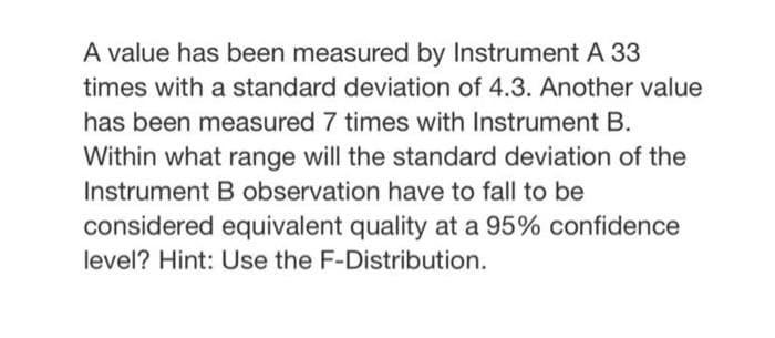 A value has been measured by Instrument A 33
times with a standard deviation of 4.3. Another value
has been measured 7 times with Instrument B.
Within what range will the standard deviation of the
Instrument B observation have to fall to be
considered equivalent quality at a 95% confidence
level? Hint: Use the F-Distribution.
