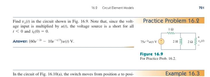 16.2 Circuit Element Models
Find (1) in the circuit shown in Fig. 16.9. Note that, since the volt-
age input is multiplied by u(t), the voltage source is a short for all
1 <0 and i₂(0) = 0.
Answer: (60e-2r
10e ¹/3)u(1) V.
In the circuit of Fig. 16.10(a), the switch moves from position a to posi-
-
721
Practice Problem 16.2
192
ww
75e (1) V
2H
202
Figure 16.9
For Practice Prob. 16.2.
Example 16.3