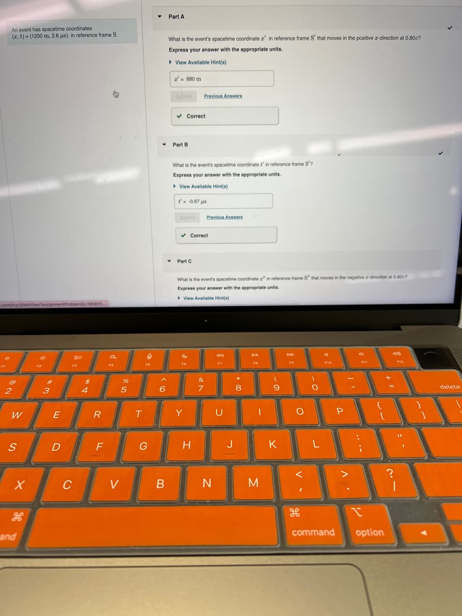 An event has spacetime coordinates
(x, t) (1200 m, 2.8 μs) in reference frame S.
Part A
What is the event's spacetime coordinate a' in reference frame S' that moves in the positive 2-direction at 0.80c?
Express your answer with the appropriate units.
View Available Hint(s)
x' = 880 m
.com/myct/itemView?assignment ProblemID-195605...
2
F2
3
#
a
$
4
5
Лх
%
6 >
Submit
Previous Answers
✓ Correct
Part B
What is the event's spacetime coordinate t' in reference frame S'?
Express your answer with the appropriate units.
▸ View Available Hint(s)
t' = -0.67 μs
Submit
Previous Answers
✓ Correct
Part C
What is the event's spacetime coordinate z" in reference frame S" that moves in the negative 2-direction at 0.80c7
Express your answer with the appropriate units.
▸ View Available Hint(s)
&フ
7
W
E
R
T
Y
U
S
▷ll
FB
44
00 +
8
-
9
-
о
)
0
D
F
G
H
J
K
L
9
<35)
F10
F11
P
لالیا
X
C
V
B
N
M
V-
. V
H
H
and
command
option
1 T
?
= -
}
delete
✓