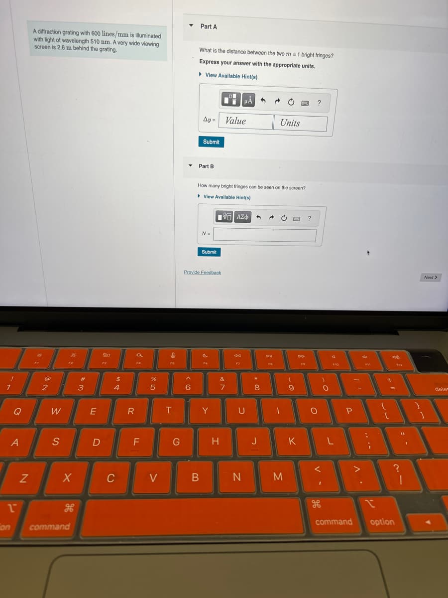 A diffraction grating with 600 lines/mm is illuminated
with light of wavelength 510 nm. A very wide viewing
screen is 2.6 m behind the grating.
Part A
What is the distance between the two m = 1 bright fringes?
Express your answer with the appropriate units.
▸ View Available Hint(s)
Ay=
Value
HÅ
?
Units
@
2
20
F3
a
FA
$
44
#3
Submit
Part B
How many bright fringes can be seen on the screen?
▸ View Available Hint(s)
N=
Submit
ΜΕ ΑΣΦ
Provide Feedback
F5
F6
F7
DI
FS
?
DD
F10
25
%
Α
&
6
7
8
9
O
Q
W
E
R
T
Y
U
A
S
D
N
1"
on
X
C
H
command
FI
>
-
о
G
H
J
K
L
P
F11
...
Next >
+
dele
?
B
N
M
H
command
option