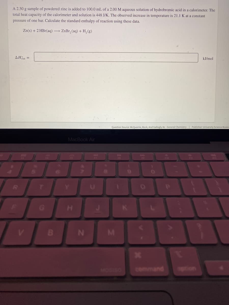 A 2.50 g sample of powdered zinc is added to 100.0 mL of a 2.00 M aqueous solution of hydrobromic acid in a calorimeter. The
total heat capacity of the calorimeter and solution is 448 J/K. The observed increase in temperature is 21.1 K at a constant
pressure of one bar. Calculate the standard enthalpy of reaction using these data.
Zn(s) + 2 HBr(aq) → ZnBr₂(aq) + H₂(g)
AHxn=
V
5
B
MacBook Air
H
N
U
Question Source: McQuarrie, Rock, And Gallogly 4e - General Chemistry | Publisher: University Science Books
M
4
*
)
O
command
£30
P
kJ/mol
1