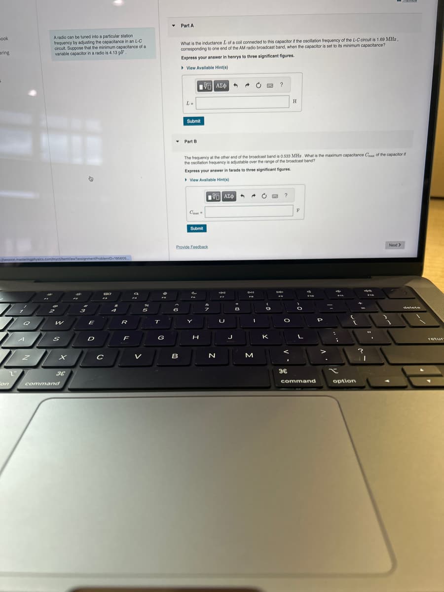 ook
aring
/session.masteringphysics.com/myct/temview?assignment ProblemiD=195605...
2
Fon
Q
A
A radio can be tuned into a particular station
frequency by adjusting the capacitance in an L-C
circuit. Suppose that the minimum capacitance of a
variable capacitor in a radio is 4.13 pF
Z
C
2
W
S
x
H
command
Mak
201
2
3
E
D
13.0
с
4
R
F
96
5
V
T
I
FS
G
▼ Part A
6
What is the inductance L of a coil connected to this capacitor if the oscillation frequency of the L-C circuit is 1.69 MHz
corresponding to one end of the AM radio broadcast band, when the capacitor is set to its minimum capacitance?
Express your answer in henrys to three significant figures.
▸ View Available Hint(s)
B
L=
Submit
Part B
Cax
Provide Feedback
Submit
15] ΑΣΦΑ
The frequency at the other end of the broadcast band is 0.533 MHz. What is the maximum capacitance Cax of the capacitor if
the oscillation frequency is adjustable over the range of the broadcast band?
Express your answer in farads to three significant figures.
View Available Hint(s)
FG
Y
H
195| ΑΣΦ 4
3
N
8
FZ
U
J
8
DII
FO
C
I
M
O
a
?
K
?
O
.
H
H
F
L
F10
command
P
-
FY
:
x
3
(
option
?
F12
"
I
Next >
delete
retur