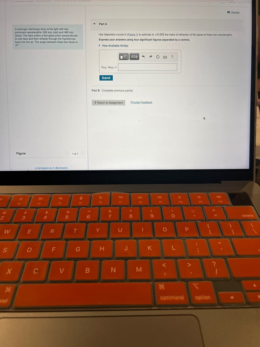 Part A
Review
A hydrogen discharge lamp emits light with two
prominent wavelengths: 656 nm (red) and 486 nm
(blue). The light enters a flint-glass prism perpendicular
to one face and then refracts through the hypotenuse
back into the air. The angle between these two faces is
37°
Use dispersion curves in (Figure 1) to estimate to ±0.002 the index of refraction of flint glass at these two wavelengths.
Express your answers using four significant figures separated by a comma.
▸ View Available Hint(s)
2
Figure
n increases as A decreases.
20
F3
1 of 1
red blue=
Submit
ΜΕ ΑΣΦ
Part B Complete previous part(s)
< Return to Assignment
Provide Feedback
F6
বর
FB
€3
#
4
995
$
5
10
uf de
%
^
&
)
6
7
8
9
0
W
E
R
T
Y
U
Ο
A
FIQ
FH
{
P
S
D
F
G
H
J
K
L
?
X
C
and
>
B
N
M
H
command
option
delete