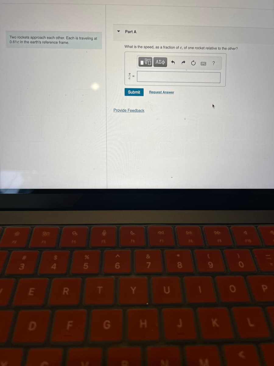 Two rockets approach each other. Each is traveling at
0.61c in the earth's reference frame.
Part A
What is the speed, as a fraction of c, of one rocket relative to the other?
ΜΕ ΑΣΦ
?
3
20
F3
%
85
54
$
E
R
Submit
Request Answer
Provide Feedback
FR
t
96
FB
&
7
8
9
Y
U
D
F
G
H
J
K
M
0