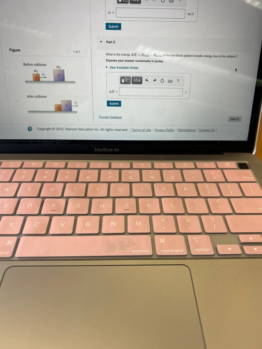 2
W
S
Figure
X
H
and
Before collision:
#
3
After collision:
P
E
m₁
D
V₁
C
$
4
m₂
R
2
F
1
SER
< 1 of 1 >
V
%
5
MA
FS
T
G
Copyright © 2023 Pearson Education Inc. All rights reserved. | Terms of Use | Privacy Policy | Permissions Contact Us |
6
▾
B
Uf =
Submit
Y
Part C
H
What is the change AK = Kfinal - Kinitial in the two-block system's kinetic energy due to the collision?
Express your answer numerically in joules.
▸ View Available Hint(s)
AK-
Submit
Provide Feedback
MacBook Air
[5] ΑΣΦ
&
7
N
U
J
-
8
DI
Dil
4 @ C
M
(
9
K
MOSISO
<
1
)
O
H
?
O P
L
m/s
J
1-1
command
option
+
?
FV2
Next >
1
delete
re