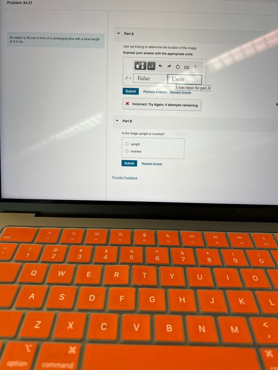 Problem 34.21
An object is 30 cm in front of a converging lens with a focal length
of 4.5 cm.
Part A
Use ray tracing to determine the location of the image.
Express your answer with the appropriate units.
esc
?
Value
Units
Units input for part A
Submit
Previous Answers Request Answer
X Incorrect; Try Again; 4 attempts remaining
Part B
Is the image upright or inverted?
upright
inverted
Submit
Request Answer
Provide Feedback
80
a
F4
F1
F2
F3
1
2
0
A
Z
r
option
#3
W
E
S
X
x
command
$
4
D
%
5
66
&
%7
44
DD
FB
F9
8
* 00
R
T
Y
U
C
a
F10
この
9
0
-
LL
F
G
H
J
K
V
B
N
M
0
