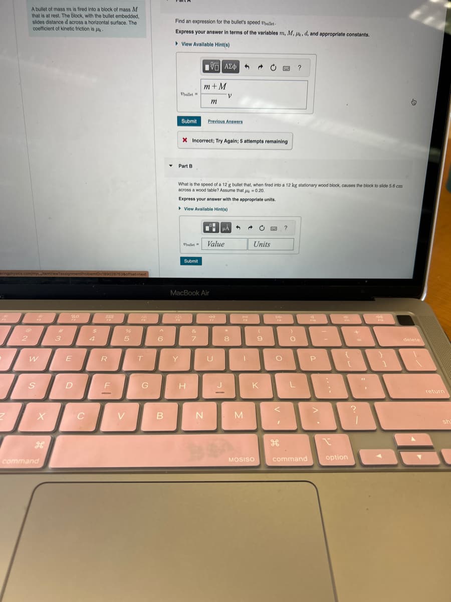 eringphysics.com/mycitemView?assignment ProblemID=189028763&offset=next
FI
2
E
€
A bullet of mass m is fired into a block of mass M
that is at rest. The block, with the bullet embedded,
slides distance d across a horizontal surface. The
coefficient of kinetic friction is
2
201
W
S
X
command
3
80
F3
E
D
C
$
4
R
F
1
%
5
V
245
FS
T
G
^
6
B
Find an expression for the bullet's speed Ubullet-
Express your answer in terms of the variables m, M, , d, and appropriate constants.
▸View Available Hint(s)
Ubullet
Submit
Part B
Y
Ubullet
"
Submit
X Incorrect; Try Again; 5 attempts remaining
H
[ΨΕΙ ΑΣΦ
m+M
What is the speed of a 12 g bullet that, when fired into a 12 kg stationary wood block, causes the block to slide 5.6 cm
across a wood table? Assume that μ = 0.20.
Express your answer with the appropriate units.
▸ View Available Hint(s)
&
7
MacBook Air
m
N
Previous Answers
V
Value
39
U
μA
3 → C
8
FO
I
M
Units
(
9
MOSISO
DO
O
?
J K L
<
?
)
O
command
20
F10
P
1
4
{
[
option
+
?
1
.
4
F12
1
delete
▼
return
sh