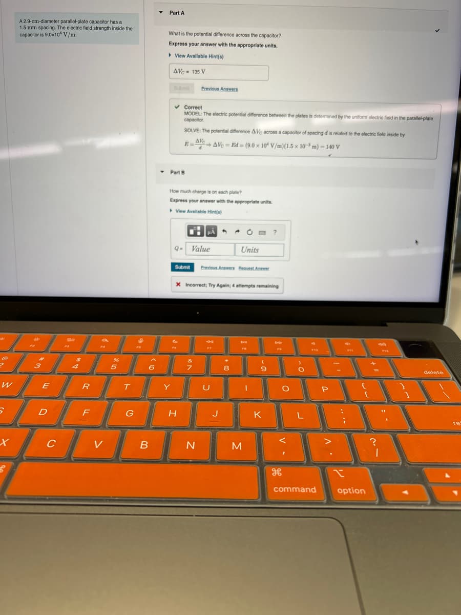 A 2.9-cm-diameter parallel-plate capacitor has a
1.5 mm spacing. The electric field strength inside the
capacitor is 9.0x104 V/m.
Part A
What is the potential difference across the capacitor?
Express your answer with the appropriate units.
▸ View Available Hint(s)
AVC-135 V
Submit Previous Answers
50
Part B
Correct
MODEL: The electric potential difference between the plates is determined by the uniform electric field in the parallel-plate
capacitor.
SOLVE: The potential difference AVc across a capacitor of spacing d is related to the electric field inside by
E=AVC AVC=Ed=(9.0 × 10 V/m)(1.5 × 103 m) = 140 V
How much charge is on each plate?
Express your answer with the appropriate units.
▸ View Available Hint(s)
Q- Value
A
Units
Submit Previous Answers Request Answer
X Incorrect; Try Again; 4 attempts remaining
44
D-II
$
%
3
4
5
6
7
8
9
W
E
R
T
Y
U
о
{
P
D
F
G
H
J
K
L
x
C
v
B
N
M
H
command
?
x
option
F12
]
delete