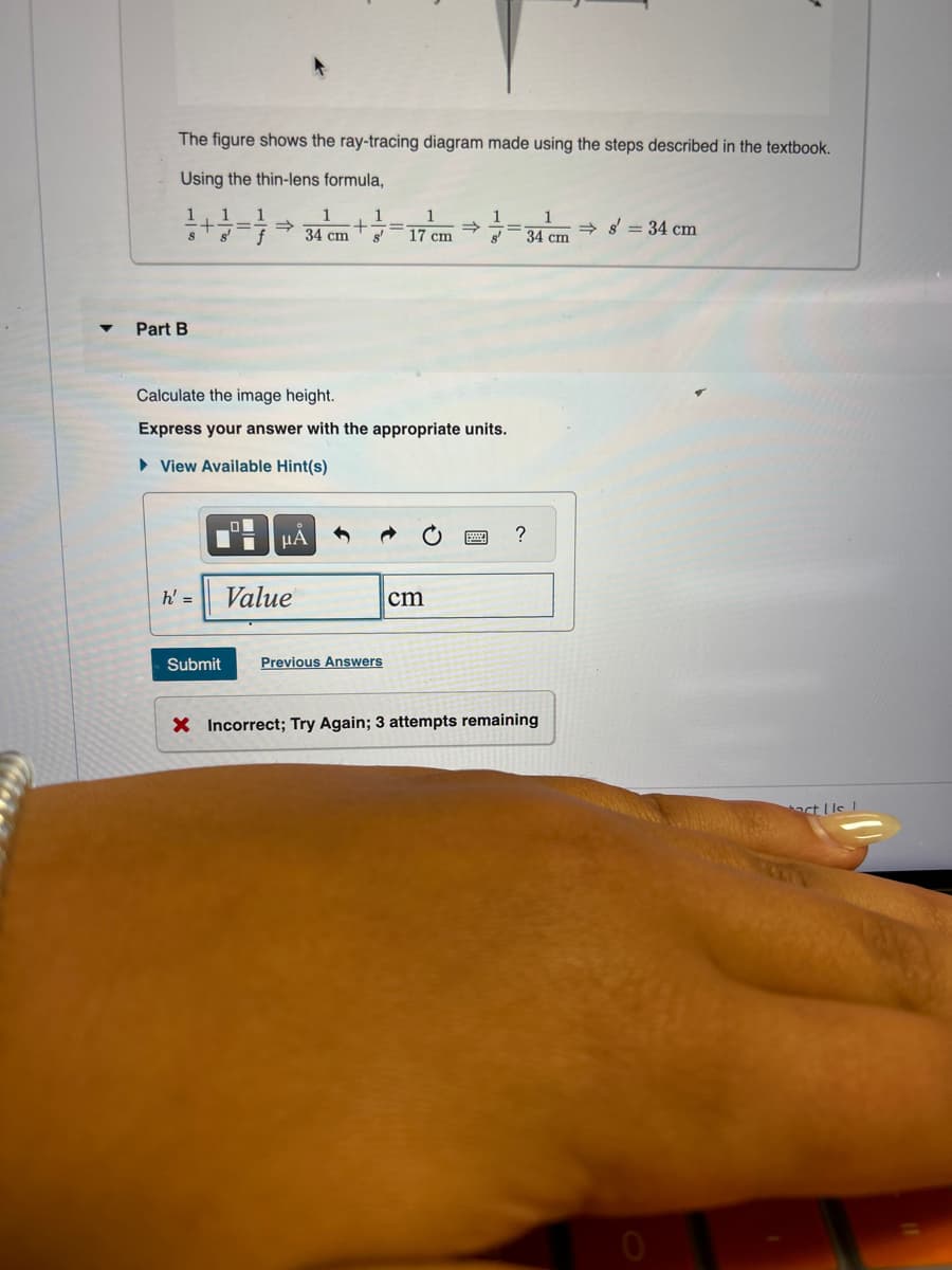 The figure shows the ray-tracing diagram made using the steps described in the textbook.
Using the thin-lens formula,
Part B
1
1
+
=>
S
34 cm
+ =
s' 17 cm
=>
→ s' = 34 cm
34 cm
Calculate the image height.
Express your answer with the appropriate units.
▸ View Available Hint(s)
μA
h' =
Value
Submit
Previous Answers
cm
?
X Incorrect; Try Again; 3 attempts remaining
ct Us