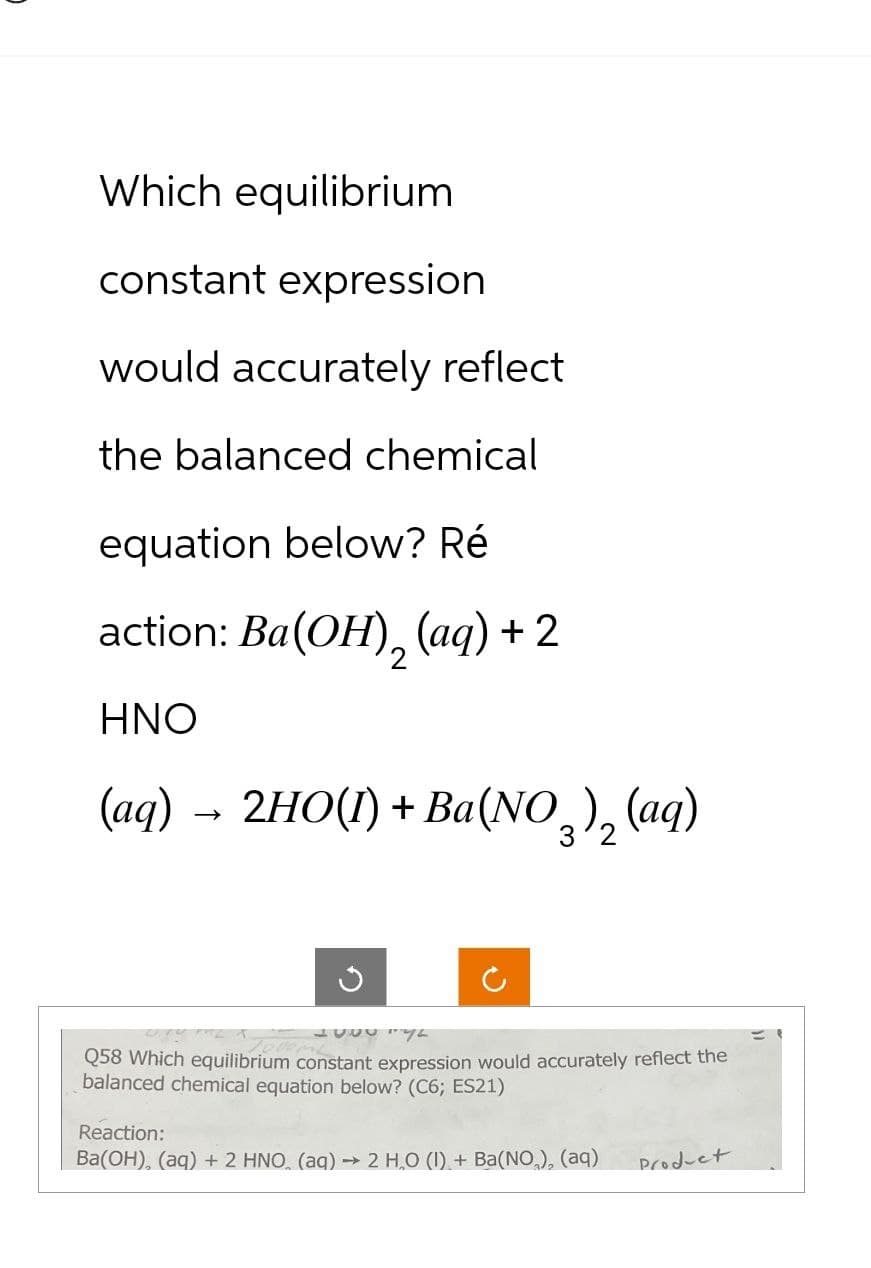 Which equilibrium
constant expression
would accurately reflect
the balanced chemical
equation below? Ré
action: Ba(OH), (aq) + 2
2
HNO
(aq) → 2HO(1) + Ba(NO3)₂ (aq)
G
5556142
Q58 Which equilibrium constant expression would accurately reflect the
balanced chemical equation below? (C6; ES21)
Reaction:
Ba(OH), (aq) + 2 HNO (aq) → 2 H₂O (1) + Ba(NO₂), (aq)
Product