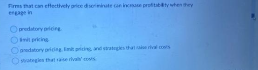 Firms that can effectively price discriminate can increase profitability when they
engage in
predatory pricing.
limit pricing.
predatory pricing, limit pricing, and strategies that raise rival costs.
strategies that raise rivals' costs.
