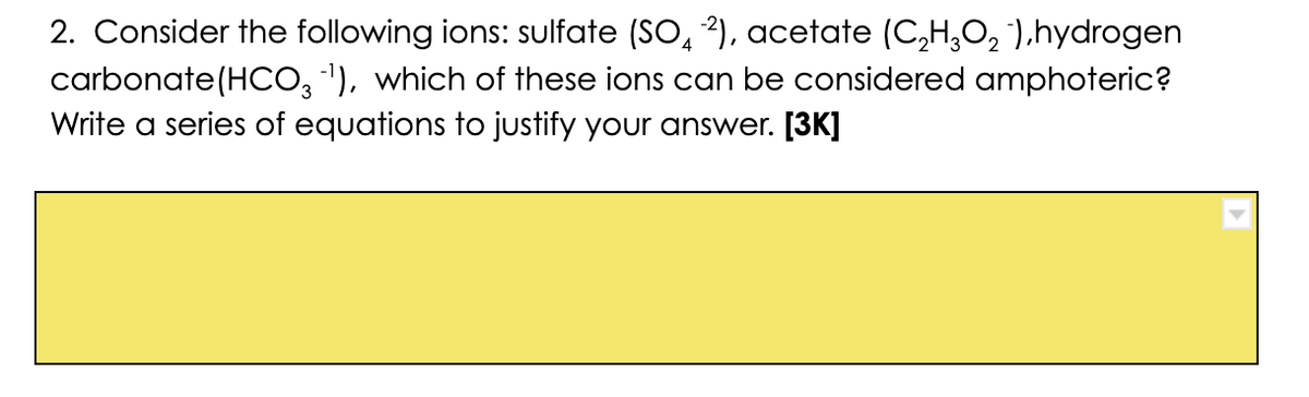 2. Consider the following ions: sulfate (SO, 2), acetate (C,H,O, '),hydrogen
carbonate(HCO, '), which of these ions can be considered amphoteric?
Write a series of equations to justify your answer. [3K]
