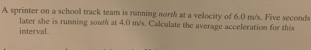 A sprinter on a school track team is running north at a velocity of 6.0 m/s. Five seconds
later she is running south at 4.0 m/s. Calculate the average acceleration for this
interval.