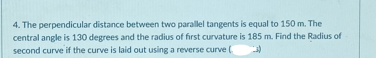 4. The perpendicular distance between two parallel tangents is equal to 150 m. The
central angle is 130 degrees and the radius of first curvature is 185 m. Find the Radius of
second curve if the curve is laid out using a reverse curve (.

