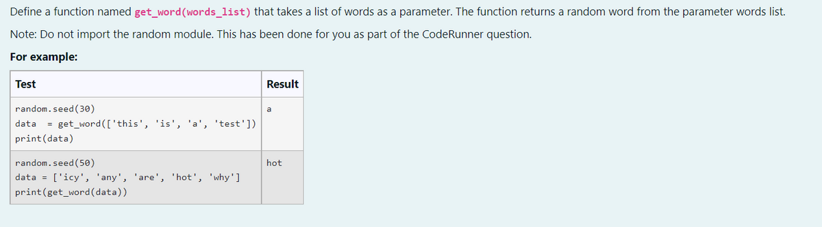 Define a function named get_word (words_list) that takes a list of words as a parameter. The function returns a random word from the parameter words list.
Note: Do not import the random module. This has been done for you as part of the CodeRunner question.
For example:
Test
Result
random.seed (30)
a
data = get_word (['this', 'is', 'a', 'test'])
print (data)
random.seed (50)
data = ['icy', 'any', 'are', 'hot', 'why']
print (get_word(data))
hot