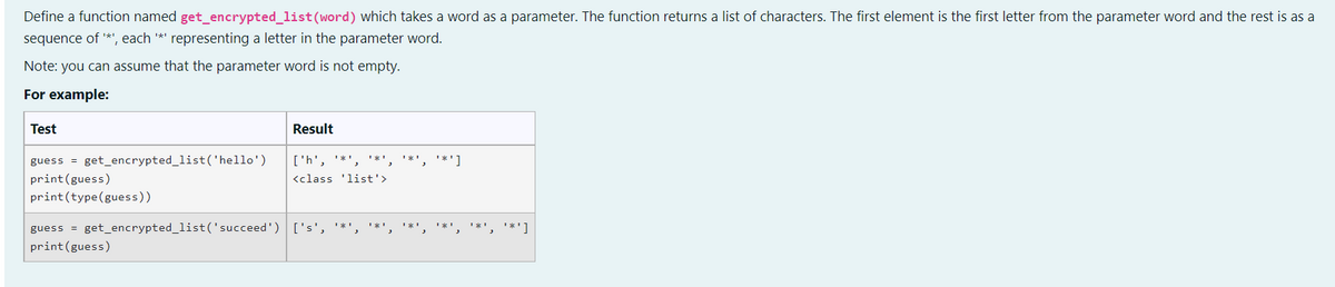 Define a function named get_encrypted_list (word) which takes a word as a parameter. The function returns a list of characters. The first element is the first letter from the parameter word and the rest is as a
sequence of '*', each '*' representing a letter in the parameter word.
Note: you can assume that the parameter word is not empty.
For example:
Test
Result
['h', '*',
<class 'list'>
**1
guess = get_encrypted_list('hello')
print(guess)
print (type (guess))
guess = get_encrypted_list('succeed') ['s', '*',
print (guess)
**¹, ¹*¹]
**']