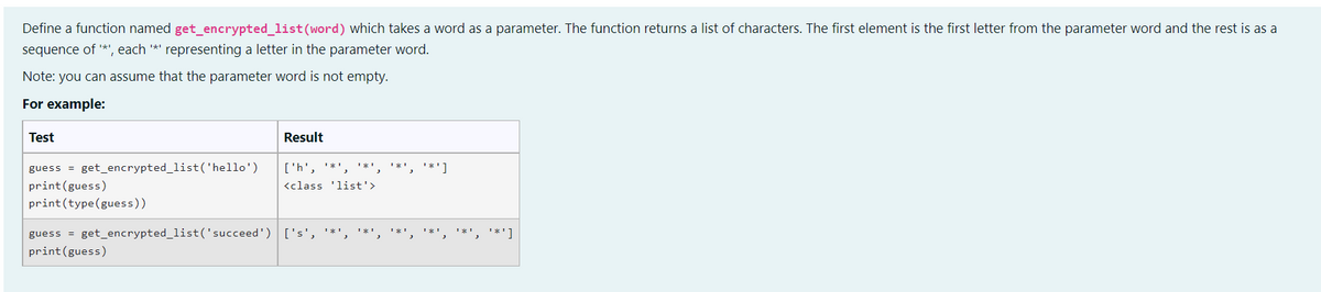 Define a function named get_encrypted_list (word) which takes a word as a parameter. The function returns a list of characters. The first element is the first letter from the parameter word and the rest is as a
sequence of '*', each '*' representing a letter in the parameter word.
Note: you can assume that the parameter word is not empty.
For example:
Test
Result
['h', ¹*¹
**', '*']
<class 'list'>
***
guess = get_encrypted_list('hello')
print (guess)
print (type (guess))
guess = get_encrypted_list('succeed') ['s', '*',
print (guess)
**']