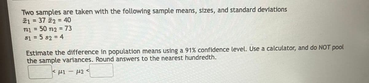 Two samples are taken with the following sample means, sizes, and standard deviations
1372 = 40
=
50 n2 = 73
Hvernung
81 = 5 s2 = 4
Estimate the difference in population means using a 91% confidence level. Use a calculator, and do NOT pool
the sample variances. Round answers to the nearest hundredth.
<F1-442