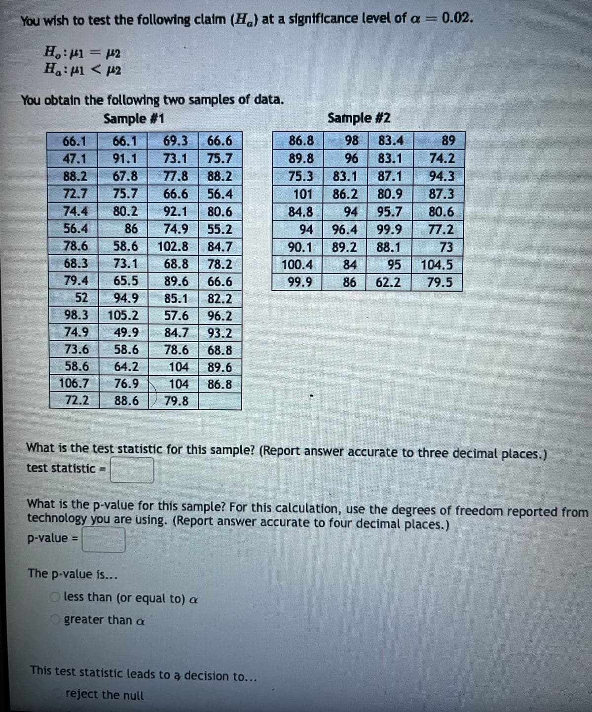 You wish to test the following claim (H) at a significance level of a = 0.02.
H₂:μ1 = µ2
H₂:41 < 142
You obtain the following two samples of data.
Sample #1
66.1
66.1 69.3 66.6
73.1 75.7
47.1 91.1
88.2 67.8 77.8
88.2
56.4
72.7 75.7 66.6
74.4 80.2 92.1 80.6
56.4
55.2
86
74.9
78.6 58.6 102.8 84.7
68.3
79.4
73.1
68.8 78.2
65.5 89.6 66.6
82.2
52
94.9 85.1
98.3 105.2 57.6 96.2
74.9 49.9
84.7 93.2
73.6
58.6
78.6 68.8
58.6 64.2
104
89.6
106.7
76.9
86.8
72.2 88.6 79.8
The p-value is...
86.8
89.8
75.3
101
84.8
94
90.1
100.4
99.9
less than (or equal to) a
greater than a
Sample #2
98
96
This test statistic leads to a decision to...
reject the null
83.4
83.1
83.1 87.1
86.2
80.9
94
95.7
96.4
99.9
89.2 88.1
84
95
86 62.2
What is the test statistic for this sample? (Report answer accurate to three decimal places.)
test statistic
89
74.2
94.3
87.3
80.6
77.2
73
What is the p-value for this sample? For this calculation, use the degrees of freedom reported from
technology you are using. (Report answer accurate to four decimal places.)
p-value
104.5
79.5