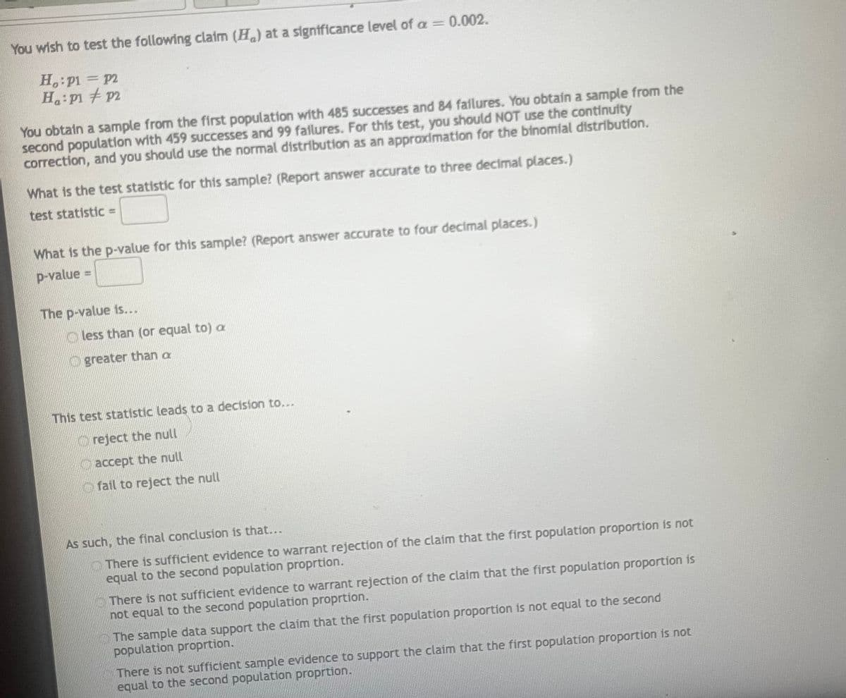 You wish to test the following claim (H) at a significance level of a = 0.002.
Ho: P1 = P2
H₁: P1 P2
You obtain a sample from the first population with 485 successes and 84 failures. You obtain a sample from the
second population with 459 successes and 99 failures. For this test, you should NOT use the continuity
correction, and you should use the normal distribution as an approximation for the binomial distribution.
What is the test statistic for this sample? (Report answer accurate to three decimal places.)
test statistic =
What is the p-value for this sample? (Report answer accurate to four decimal places.)
p-value=
The p-value is...
less than (or equal to) a
greater than a
This test statistic leads to a decision to....
reject the null
accept the null
fail to reject the null
As such, the final conclusion is that...
There is sufficient evidence to warrant rejection of the claim that the first population proportion is not
equal to the second population proprtion.
There is not sufficient evidence to warrant rejection of the claim that the first population proportion is
not equal to the second population proprtion.
The sample data support the claim that the first population proportion is not equal to the second
population proprtion.
There is not sufficient sample evidence to support the claim that the first population proportion is not
equal to the second population proprtion.