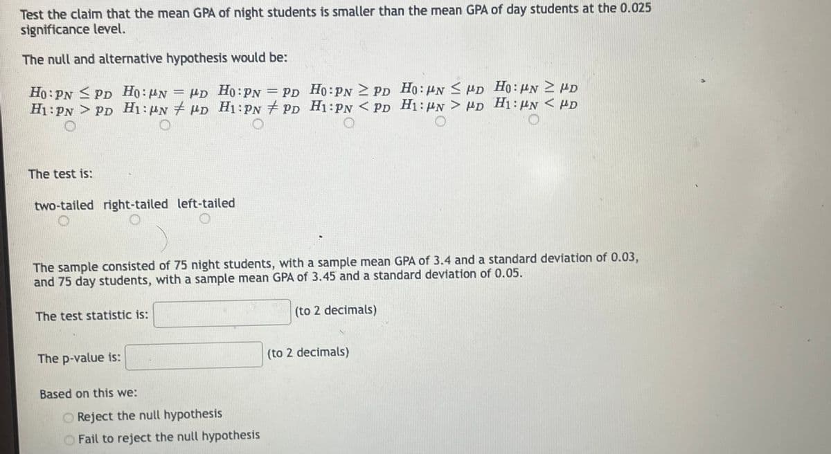 Test the claim that the mean GPA of night students is smaller than the mean GPA of day students at the 0.025
significance level.
The null and alternative hypothesis would be:
Ho: PN PD Ho: N = PD Ho: PN = PD
H1: PNPD H1: N D H1:PN PD
The test is:
two-tailed right-tailed left-tailed
The sample consisted of 75 night students, with a sample mean GPA of 3.4 and a standard deviation of 0.03,
and 75 day students, with a sample mean GPA of 3.45 and a standard deviation of 0.05.
The test statistic is:
The p-value is:
Based on this we:
Ho:PN 2 PD Ho: PN ≤ HD Ho: MN 2 D
H1:PN <PD H1: PN > D H1: N < HD
O
O
O Reject the null hypothesis
Fail to reject the null hypothesis
(to 2 decimals)
(to 2 decimals)