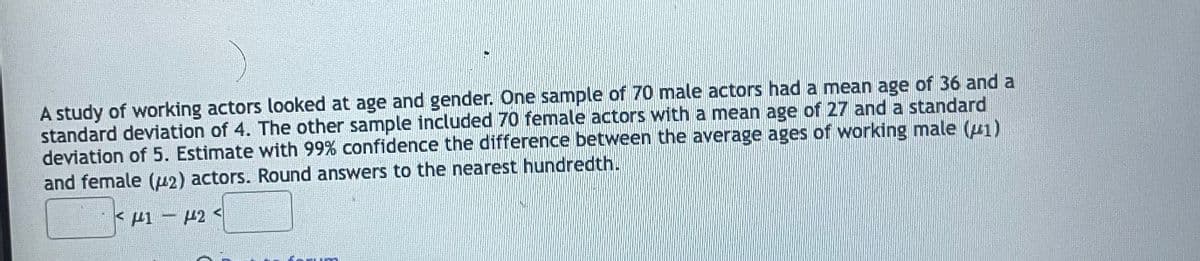 A study of working actors looked at age and gender. One sample of 70 male actors had a mean age of 36 and a
standard deviation of 4. The other sample included 70 female actors with a mean age of 27 and a standard
deviation of 5. Estimate with 99% confidence the difference between the average ages of working male (1)
and female (12) actors. Round answers to the nearest hundredth.
< μι – μ2 <
um