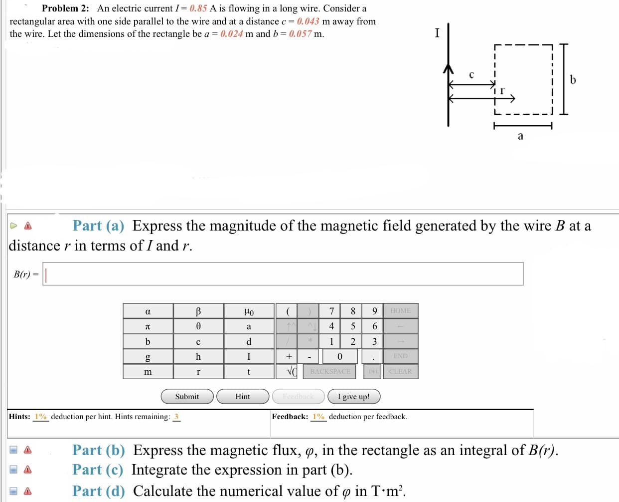 Problem 2: An electric current I0.85 A is flowing in a long wire. Consider a
rectangular area with one side parallel to the wire and at a distance 0.043 m away from
the wire. Let the dimensions of the rectangle be a 0.024 m and b-0.057 m
Part (a) Express the magnitude of the magnetic field generated by the wire B at a
distance r in terms of I and r.
B(r)
Но
4 5 6
BACKSPAC
CLEAR
Submit
Hint
I give up!
Hints: 1% deduction per hint. Hints remaining: 3
Feedback: 1% deduction per feedback.
Part (b) Express the magnetic flux, ф, in the rectangle as an integral of B(r)
A Part (c) Integrate the expression in part (b)
圖 Part (d) Calculate the numerical value of φ in T-m2.
