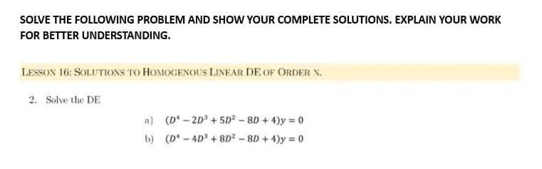 SOLVE THE FOLLOWING PROBLEM AND SHOW YOUR COMPLETE SOLUTIONS. EXPLAIN YOUR WORK
FOR BETTER UNDERSTANDING.
LESSON 16: SOLUTIONS TO HOMOGENOUS LINEAR DE OF ORDER N.
2. Solve the DE
a) (D-2D³ + 5D² - 8D + 4) = 0
b) (D-4D³ +8D²-8D+4)y=0
