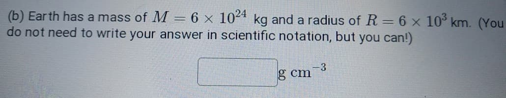 (b) Earth has a mass of M = 6 x 1024 kg and a radius of R = 6 x 10³ km. (You
do not need to write your answer in scientific notation, but you can!)
g cm
-3