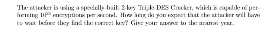 The attacker is using a specially-built 2-key Triple-DES Cracker, which is capable of per-
forming 1024 encryptions per second. How long do you expect that the attacker will have
to wait before they find the correct key? Give your answer to the nearest year.